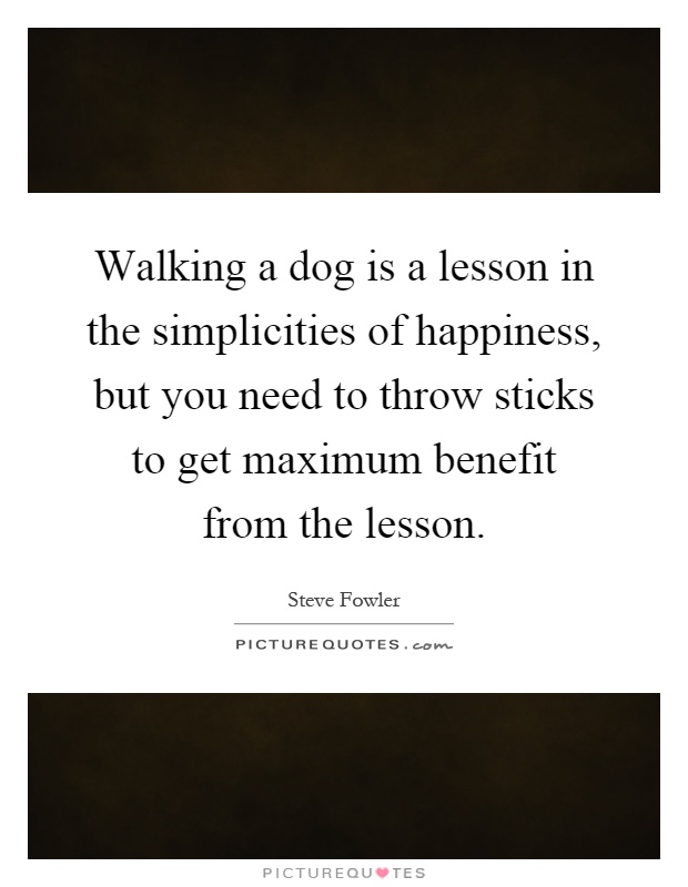 Walking a dog is a lesson in the simplicities of happiness, but you need to throw sticks to get maximum benefit from the lesson Picture Quote #1