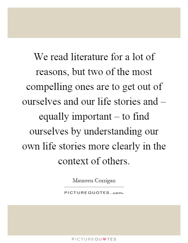 We read literature for a lot of reasons, but two of the most compelling ones are to get out of ourselves and our life stories and – equally important – to find ourselves by understanding our own life stories more clearly in the context of others Picture Quote #1