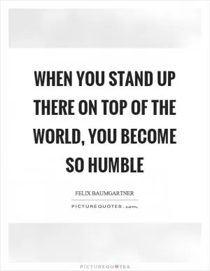 When you stand up there on top of the world, you become so humble Picture Quote #1
