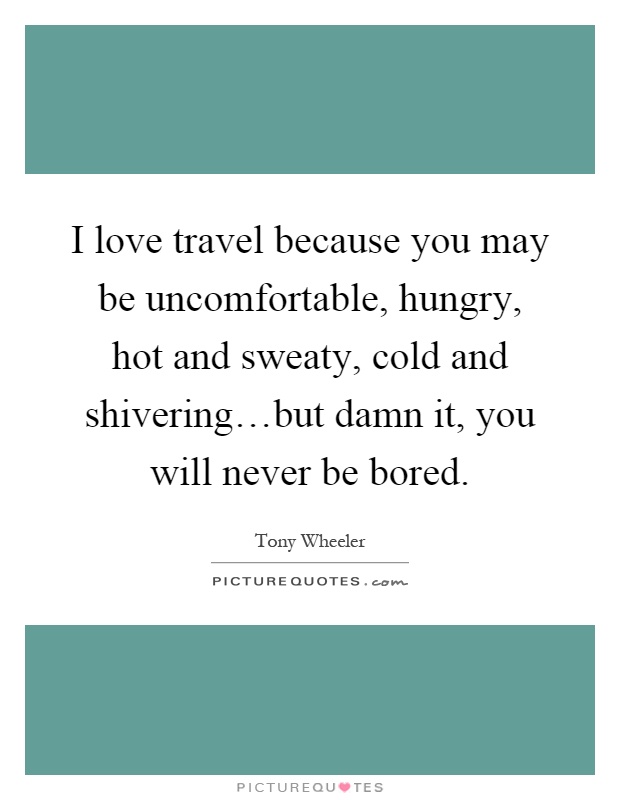 I love travel because you may be uncomfortable, hungry, hot and sweaty, cold and shivering…but damn it, you will never be bored Picture Quote #1