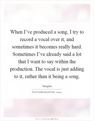 When I’ve produced a song, I try to record a vocal over it, and sometimes it becomes really hard. Sometimes I’ve already said a lot that I want to say within the production. The vocal is just adding to it, rather than it being a song Picture Quote #1