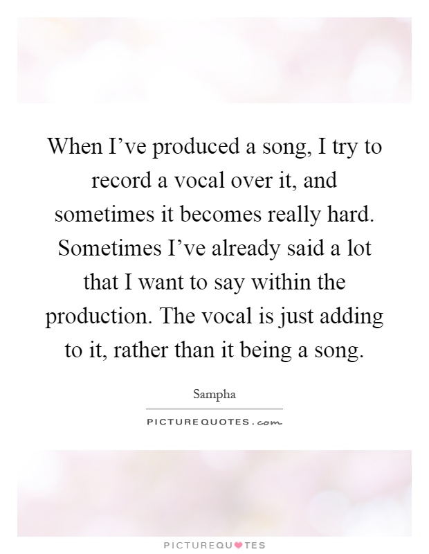 When I've produced a song, I try to record a vocal over it, and sometimes it becomes really hard. Sometimes I've already said a lot that I want to say within the production. The vocal is just adding to it, rather than it being a song Picture Quote #1