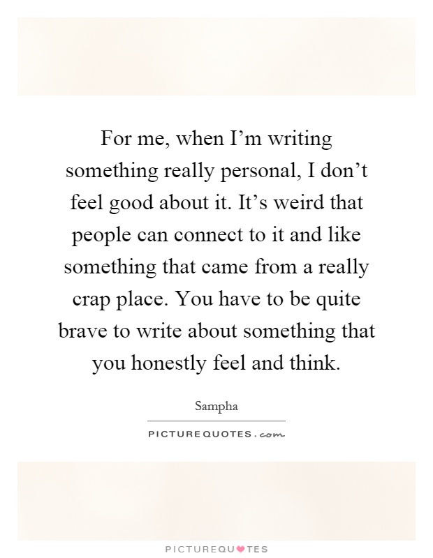 For me, when I'm writing something really personal, I don't feel good about it. It's weird that people can connect to it and like something that came from a really crap place. You have to be quite brave to write about something that you honestly feel and think Picture Quote #1