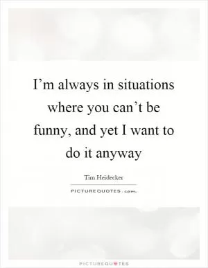 I’m always in situations where you can’t be funny, and yet I want to do it anyway Picture Quote #1