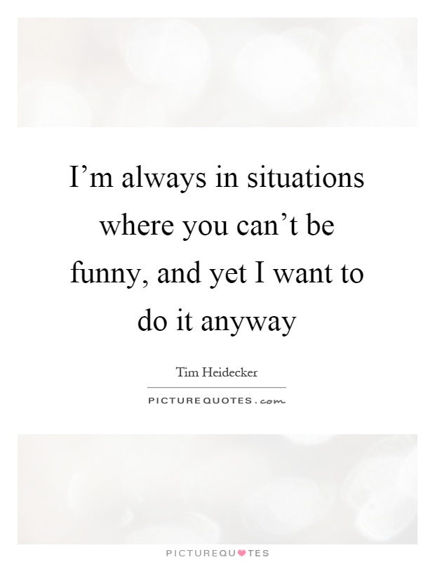 I'm always in situations where you can't be funny, and yet I want to do it anyway Picture Quote #1