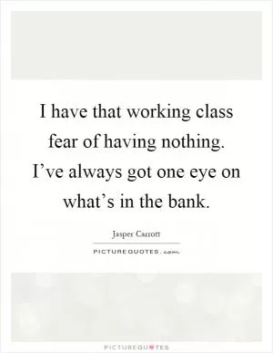 I have that working class fear of having nothing. I’ve always got one eye on what’s in the bank Picture Quote #1