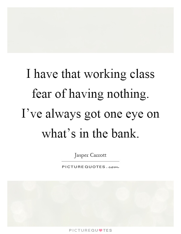 I have that working class fear of having nothing. I've always got one eye on what's in the bank Picture Quote #1