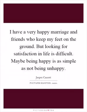 I have a very happy marriage and friends who keep my feet on the ground. But looking for satisfaction in life is difficult. Maybe being happy is as simple as not being unhappy Picture Quote #1