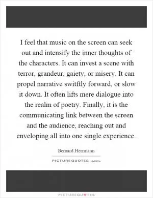 I feel that music on the screen can seek out and intensify the inner thoughts of the characters. It can invest a scene with terror, grandeur, gaiety, or misery. It can propel narrative switftly forward, or slow it down. It often lifts mere dialogue into the realm of poetry. Finally, it is the communicating link between the screen and the audience, reaching out and enveloping all into one single experience Picture Quote #1