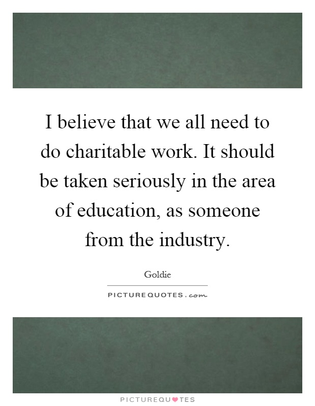I believe that we all need to do charitable work. It should be taken seriously in the area of education, as someone from the industry Picture Quote #1