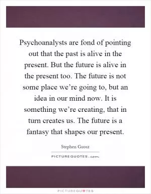 Psychoanalysts are fond of pointing out that the past is alive in the present. But the future is alive in the present too. The future is not some place we’re going to, but an idea in our mind now. It is something we’re creating, that in turn creates us. The future is a fantasy that shapes our present Picture Quote #1