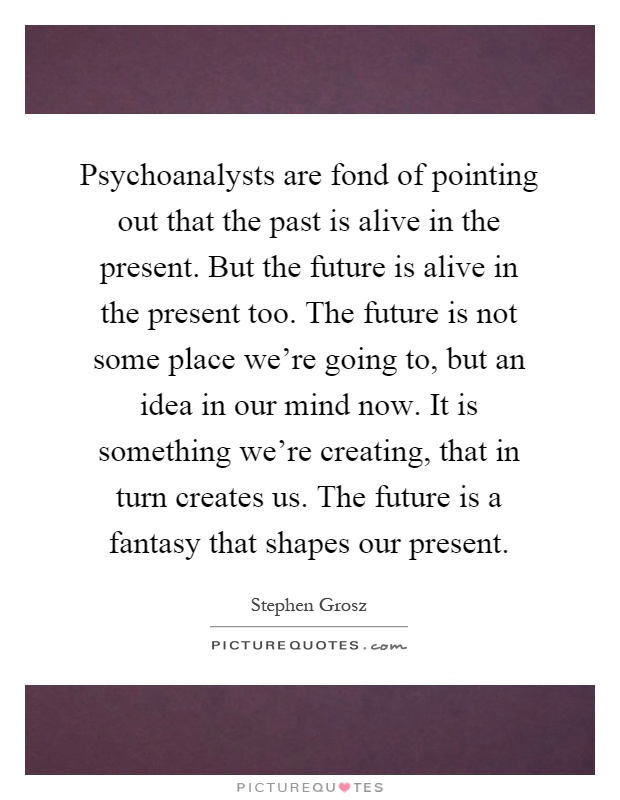 Psychoanalysts are fond of pointing out that the past is alive in the present. But the future is alive in the present too. The future is not some place we're going to, but an idea in our mind now. It is something we're creating, that in turn creates us. The future is a fantasy that shapes our present Picture Quote #1