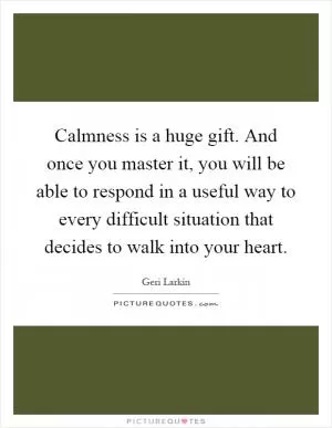 Calmness is a huge gift. And once you master it, you will be able to respond in a useful way to every difficult situation that decides to walk into your heart Picture Quote #1