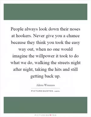 People always look down their noses at hookers. Never give you a chance because they think you took the easy way out, when no one would imagine the willpower it took to do what we do, walking the streets night after night, taking the hits and still getting back up Picture Quote #1