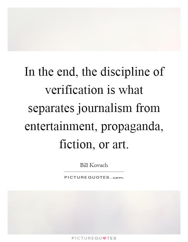 In the end, the discipline of verification is what separates journalism from entertainment, propaganda, fiction, or art Picture Quote #1