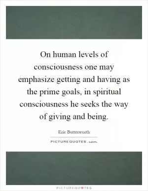 On human levels of consciousness one may emphasize getting and having as the prime goals, in spiritual consciousness he seeks the way of giving and being Picture Quote #1