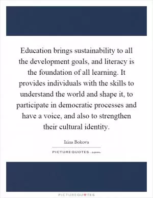 Education brings sustainability to all the development goals, and literacy is the foundation of all learning. It provides individuals with the skills to understand the world and shape it, to participate in democratic processes and have a voice, and also to strengthen their cultural identity Picture Quote #1