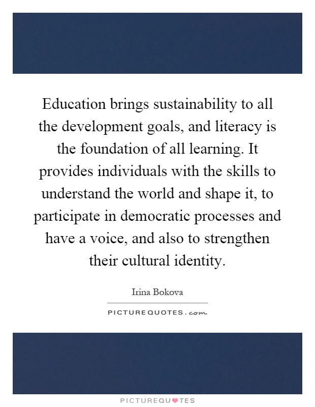 Education brings sustainability to all the development goals, and literacy is the foundation of all learning. It provides individuals with the skills to understand the world and shape it, to participate in democratic processes and have a voice, and also to strengthen their cultural identity Picture Quote #1