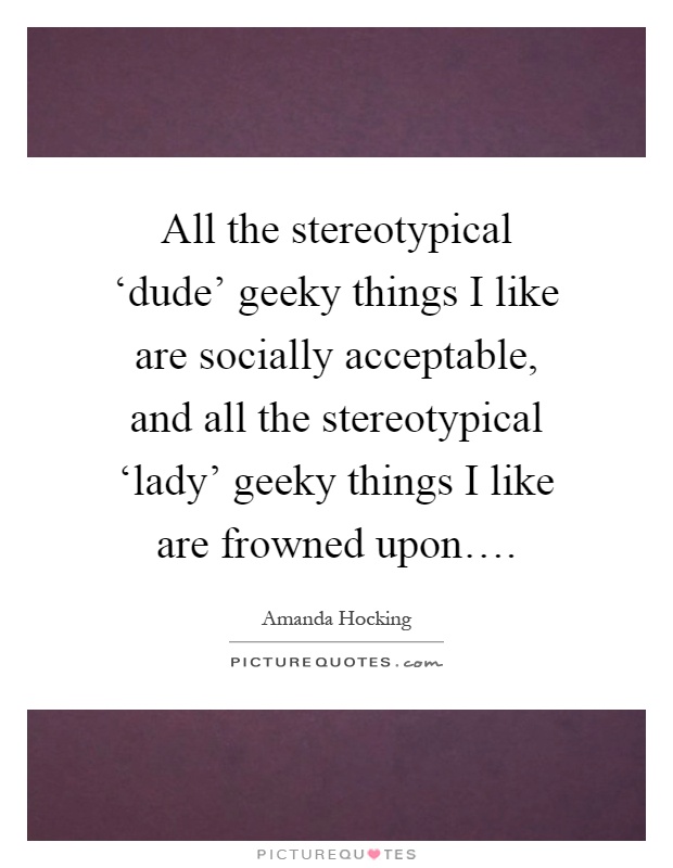 All the stereotypical ‘dude' geeky things I like are socially acceptable, and all the stereotypical ‘lady' geeky things I like are frowned upon… Picture Quote #1