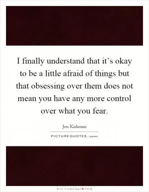 I finally understand that it’s okay to be a little afraid of things but that obsessing over them does not mean you have any more control over what you fear Picture Quote #1