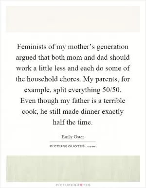 Feminists of my mother’s generation argued that both mom and dad should work a little less and each do some of the household chores. My parents, for example, split everything 50/50. Even though my father is a terrible cook, he still made dinner exactly half the time Picture Quote #1