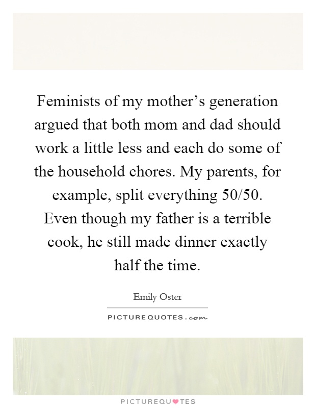 Feminists of my mother's generation argued that both mom and dad should work a little less and each do some of the household chores. My parents, for example, split everything 50/50. Even though my father is a terrible cook, he still made dinner exactly half the time Picture Quote #1