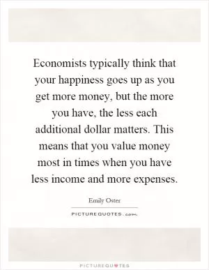 Economists typically think that your happiness goes up as you get more money, but the more you have, the less each additional dollar matters. This means that you value money most in times when you have less income and more expenses Picture Quote #1