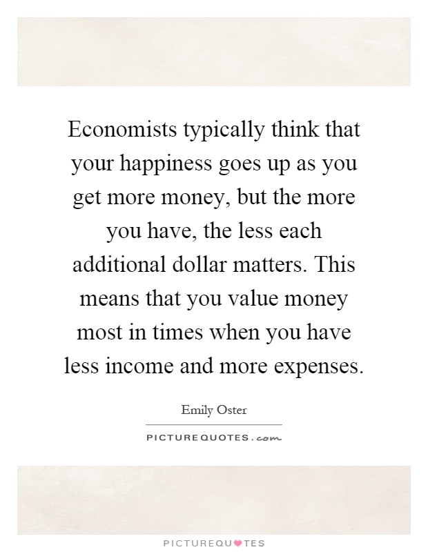 Economists typically think that your happiness goes up as you get more money, but the more you have, the less each additional dollar matters. This means that you value money most in times when you have less income and more expenses Picture Quote #1