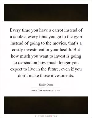 Every time you have a carrot instead of a cookie, every time you go to the gym instead of going to the movies, that’s a costly investment in your health. But how much you want to invest is going to depend on how much longer you expect to live in the future, even if you don’t make those investments Picture Quote #1