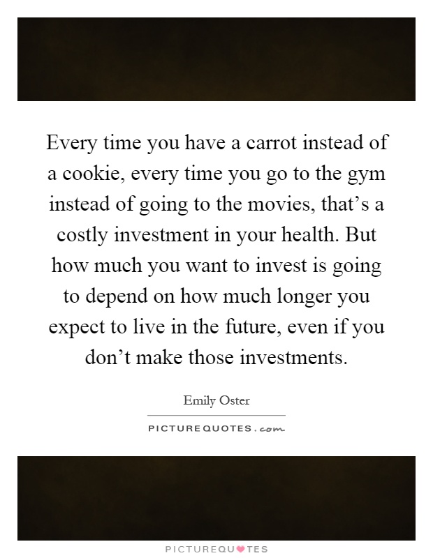 Every time you have a carrot instead of a cookie, every time you go to the gym instead of going to the movies, that's a costly investment in your health. But how much you want to invest is going to depend on how much longer you expect to live in the future, even if you don't make those investments Picture Quote #1