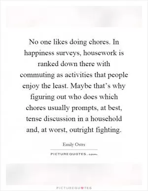 No one likes doing chores. In happiness surveys, housework is ranked down there with commuting as activities that people enjoy the least. Maybe that’s why figuring out who does which chores usually prompts, at best, tense discussion in a household and, at worst, outright fighting Picture Quote #1