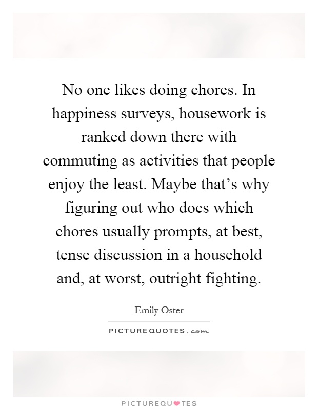 No one likes doing chores. In happiness surveys, housework is ranked down there with commuting as activities that people enjoy the least. Maybe that's why figuring out who does which chores usually prompts, at best, tense discussion in a household and, at worst, outright fighting Picture Quote #1