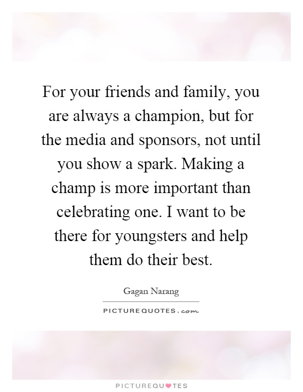 For your friends and family, you are always a champion, but for the media and sponsors, not until you show a spark. Making a champ is more important than celebrating one. I want to be there for youngsters and help them do their best Picture Quote #1