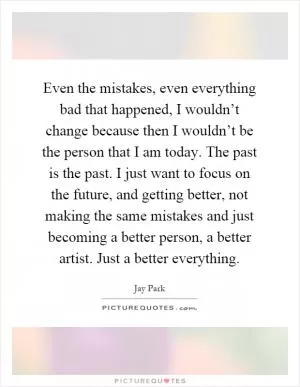 Even the mistakes, even everything bad that happened, I wouldn’t change because then I wouldn’t be the person that I am today. The past is the past. I just want to focus on the future, and getting better, not making the same mistakes and just becoming a better person, a better artist. Just a better everything Picture Quote #1