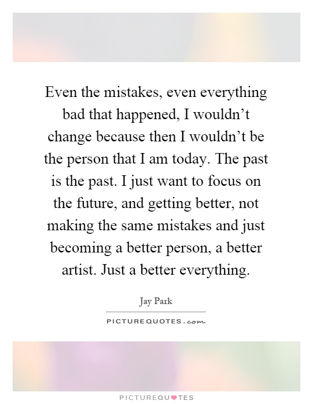 Even the mistakes, even everything bad that happened, I wouldn't change because then I wouldn't be the person that I am today. The past is the past. I just want to focus on the future, and getting better, not making the same mistakes and just becoming a better person, a better artist. Just a better everything Picture Quote #1