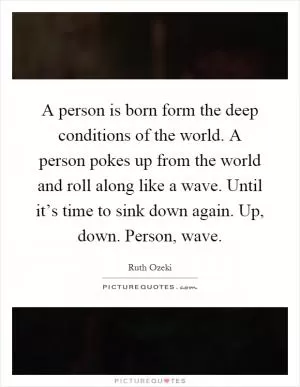 A person is born form the deep conditions of the world. A person pokes up from the world and roll along like a wave. Until it’s time to sink down again. Up, down. Person, wave Picture Quote #1