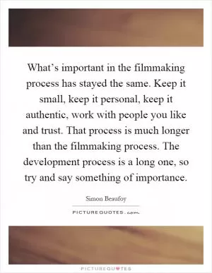 What’s important in the filmmaking process has stayed the same. Keep it small, keep it personal, keep it authentic, work with people you like and trust. That process is much longer than the filmmaking process. The development process is a long one, so try and say something of importance Picture Quote #1