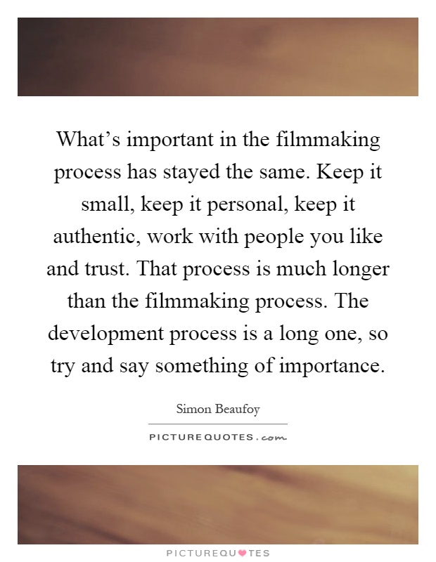 What's important in the filmmaking process has stayed the same. Keep it small, keep it personal, keep it authentic, work with people you like and trust. That process is much longer than the filmmaking process. The development process is a long one, so try and say something of importance Picture Quote #1