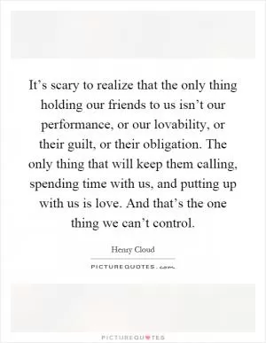 It’s scary to realize that the only thing holding our friends to us isn’t our performance, or our lovability, or their guilt, or their obligation. The only thing that will keep them calling, spending time with us, and putting up with us is love. And that’s the one thing we can’t control Picture Quote #1