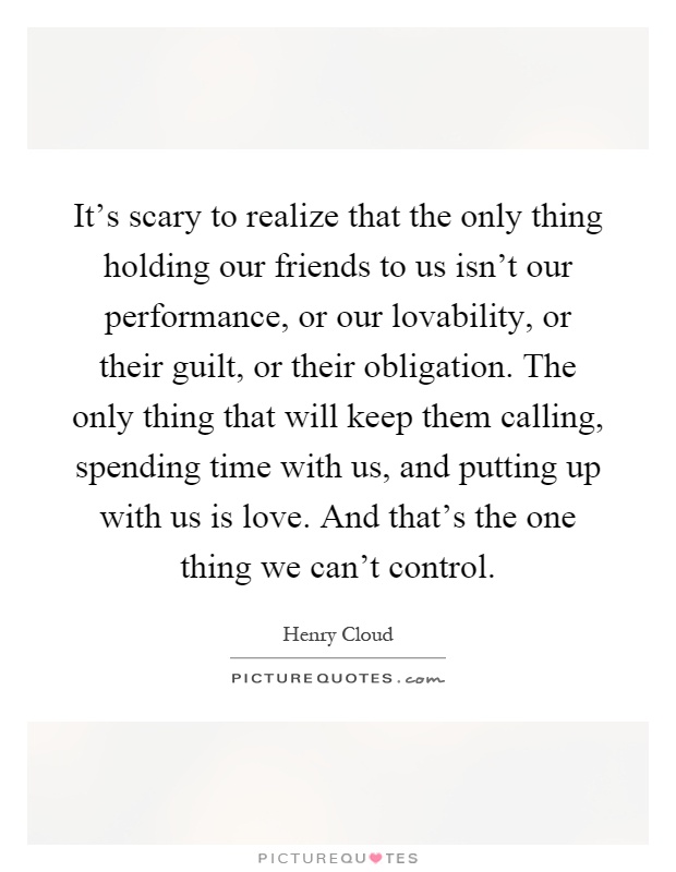 It's scary to realize that the only thing holding our friends to us isn't our performance, or our lovability, or their guilt, or their obligation. The only thing that will keep them calling, spending time with us, and putting up with us is love. And that's the one thing we can't control Picture Quote #1