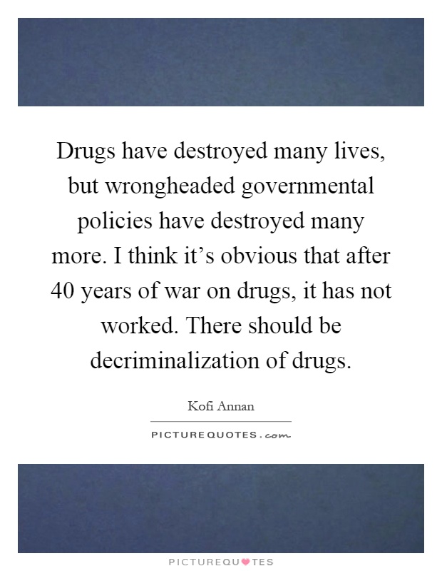 Drugs have destroyed many lives, but wrongheaded governmental policies have destroyed many more. I think it's obvious that after 40 years of war on drugs, it has not worked. There should be decriminalization of drugs Picture Quote #1