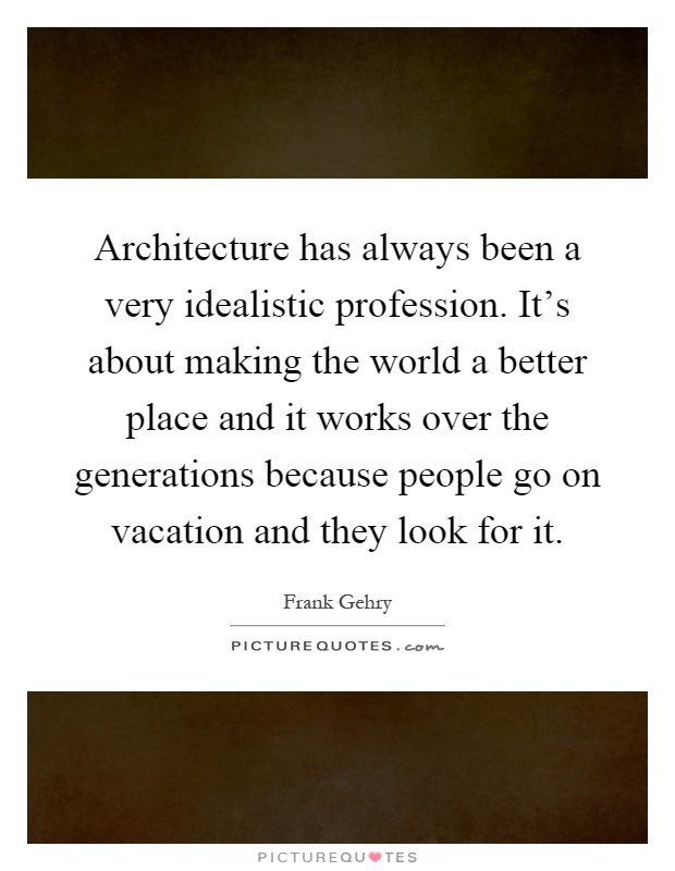 Architecture has always been a very idealistic profession. It's about making the world a better place and it works over the generations because people go on vacation and they look for it Picture Quote #1