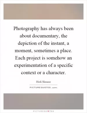 Photography has always been about documentary, the depiction of the instant, a moment, sometimes a place. Each project is somehow an experimentation of a specific context or a character Picture Quote #1