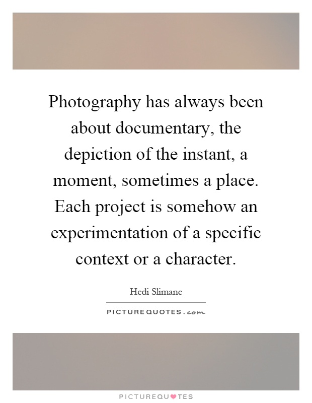 Photography has always been about documentary, the depiction of the instant, a moment, sometimes a place. Each project is somehow an experimentation of a specific context or a character Picture Quote #1