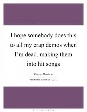 I hope somebody does this to all my crap demos when I’m dead, making them into hit songs Picture Quote #1