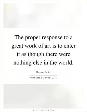 The proper response to a great work of art is to enter it as though there were nothing else in the world Picture Quote #1
