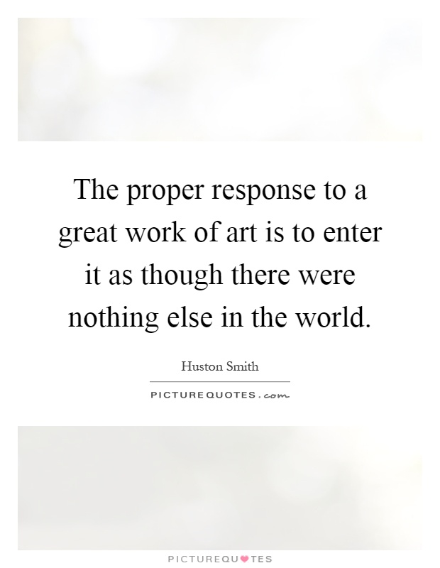The proper response to a great work of art is to enter it as though there were nothing else in the world Picture Quote #1
