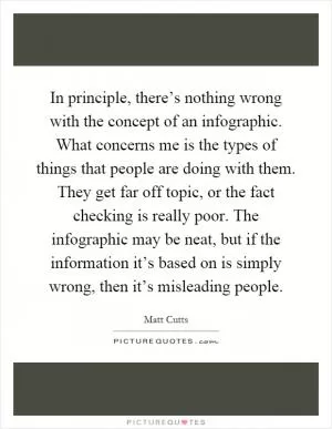 In principle, there’s nothing wrong with the concept of an infographic. What concerns me is the types of things that people are doing with them. They get far off topic, or the fact checking is really poor. The infographic may be neat, but if the information it’s based on is simply wrong, then it’s misleading people Picture Quote #1