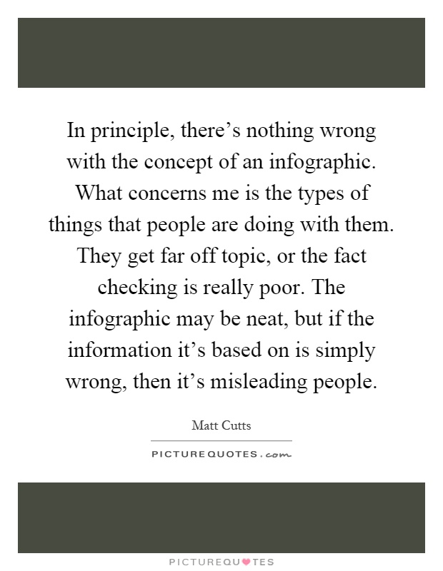 In principle, there's nothing wrong with the concept of an infographic. What concerns me is the types of things that people are doing with them. They get far off topic, or the fact checking is really poor. The infographic may be neat, but if the information it's based on is simply wrong, then it's misleading people Picture Quote #1