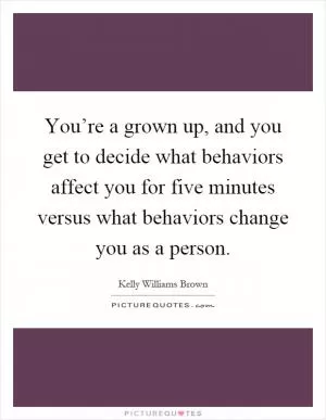 You’re a grown up, and you get to decide what behaviors affect you for five minutes versus what behaviors change you as a person Picture Quote #1